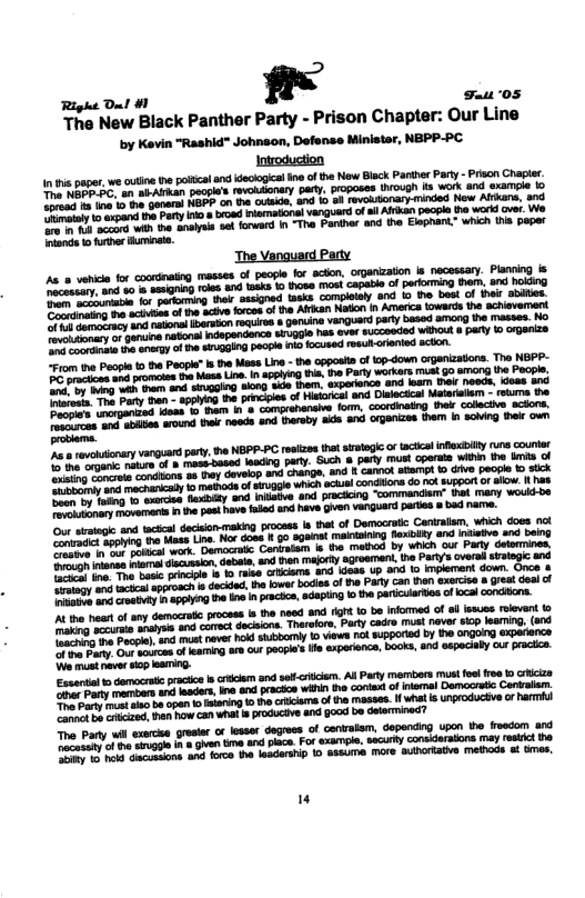 Right Dl #1 ,’ Faus 05  The New Black Panther Party - Prison Chapter: Our Line by Kevin "Rashid" Johnaon, Defense Ministar, NBPP-PC Introduction  i paper, we ot e il snd dclogca e of the New Bleck Parther Pary - Prscn e an abAlrhan paoples revolslonary pary, poposes rough is work and exampie to T T it e onere HBFP.on the cueide, and 1o o evousionary-inded New Al and e e Pory i § broad Plamatoalvanguardof s Alken pecple 1 woxd ve. W  P sy s forward I “Tha Fanther and the Elaphant” which Ui paper  o et of sy democrat process s he neod and Gt o be Infomed of o isses rlevent & e e wotyos and chroct docions. Toaelos, Prty cad mus neve cop learmig, (snd e esay, anl Mt never o suobomly 10 ews ol supporiad by 1he angoing experience s soees ofIamig o ou pecpl’s e xporienca, book, and especaby our pracice. 